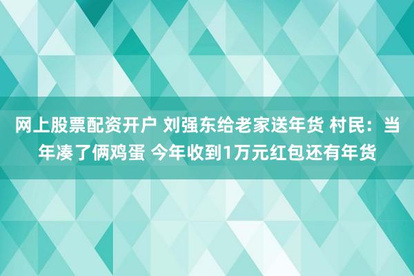 网上股票配资开户 刘强东给老家送年货 村民：当年凑了俩鸡蛋 今年收到1万元红包还有年货