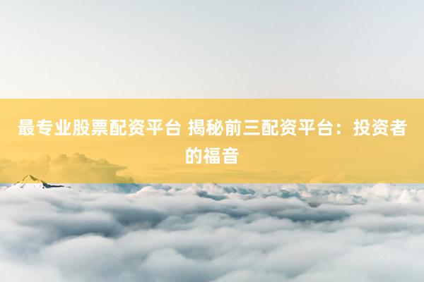 最专业股票配资平台 揭秘前三配资平台：投资者的福音