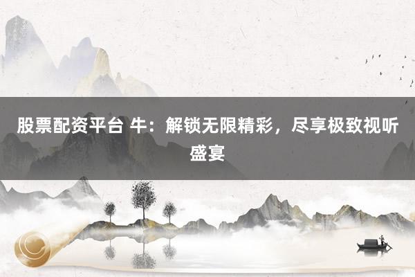 股票配资平台 牛：解锁无限精彩，尽享极致视听盛宴