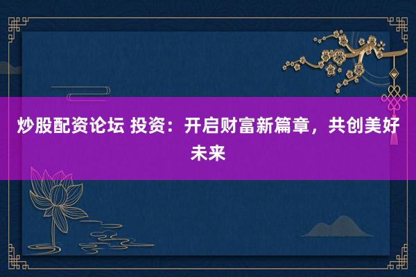 炒股配资论坛 投资：开启财富新篇章，共创美好未来