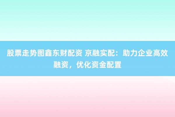 股票走势图鑫东财配资 京融实配：助力企业高效融资，优化资金配置