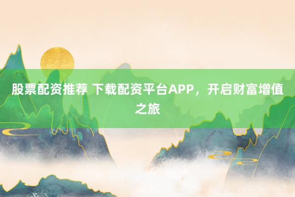 股票配资推荐 下载配资平台APP，开启财富增值之旅