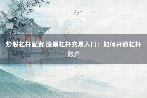 炒股杠杆配资 股票杠杆交易入门：如何开通杠杆账户