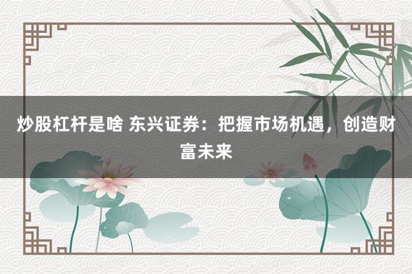 炒股杠杆是啥 东兴证券：把握市场机遇，创造财富未来