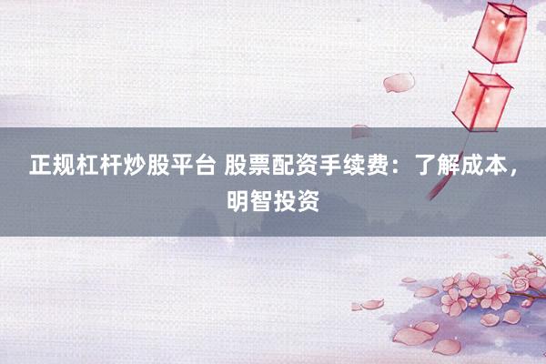 正规杠杆炒股平台 股票配资手续费：了解成本，明智投资