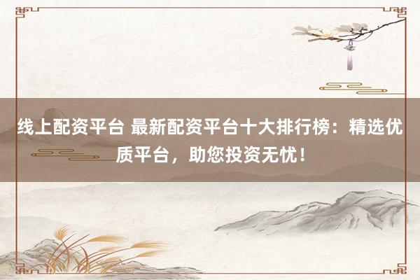 线上配资平台 最新配资平台十大排行榜：精选优质平台，助您投资无忧！