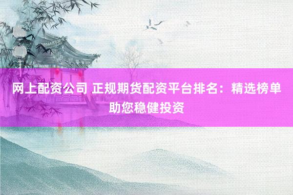 网上配资公司 正规期货配资平台排名：精选榜单助您稳健投资