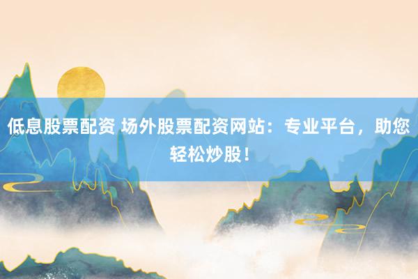 低息股票配资 场外股票配资网站：专业平台，助您轻松炒股！