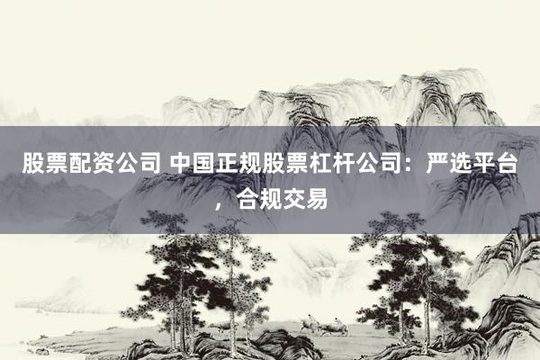 股票配资公司 中国正规股票杠杆公司：严选平台，合规交易