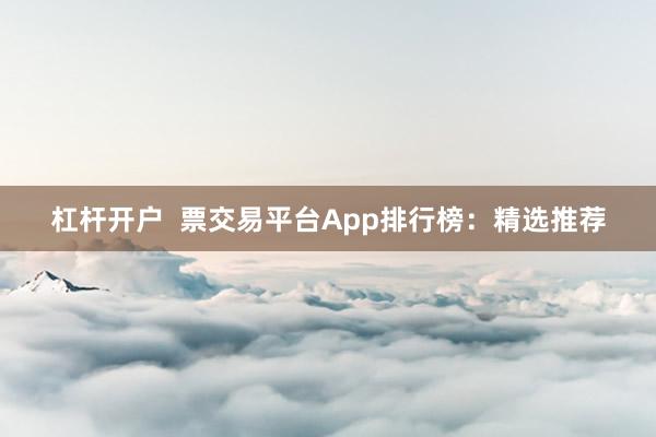 杠杆开户  票交易平台App排行榜：精选推荐