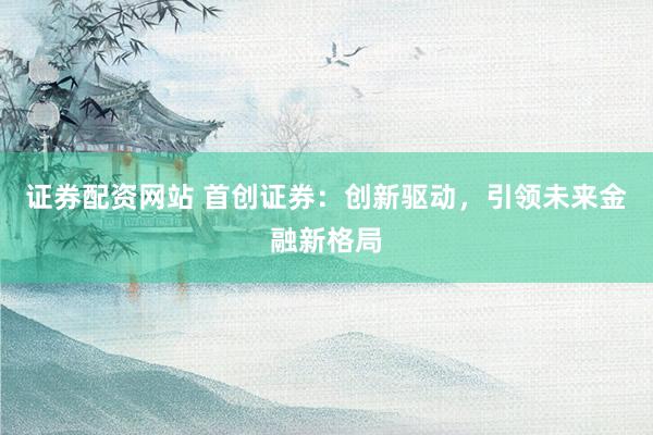 证券配资网站 首创证券：创新驱动，引领未来金融新格局