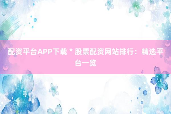 配资平台APP下载 * 股票配资网站排行：精选平台一览