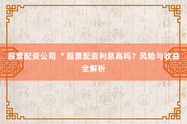 股票配资公司  * 股票配资利息高吗？风险与收益全解析