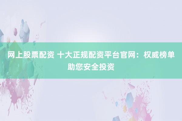 网上股票配资 十大正规配资平台官网：权威榜单助您安全投资