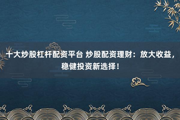 十大炒股杠杆配资平台 炒股配资理财：放大收益，稳健投资新选择！