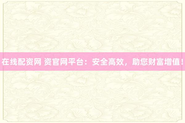 在线配资网 资官网平台：安全高效，助您财富增值！