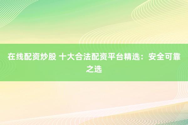 在线配资炒股 十大合法配资平台精选：安全可靠之选