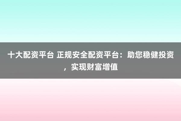 十大配资平台 正规安全配资平台：助您稳健投资，实现财富增值