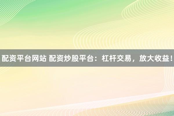 配资平台网站 配资炒股平台：杠杆交易，放大收益！