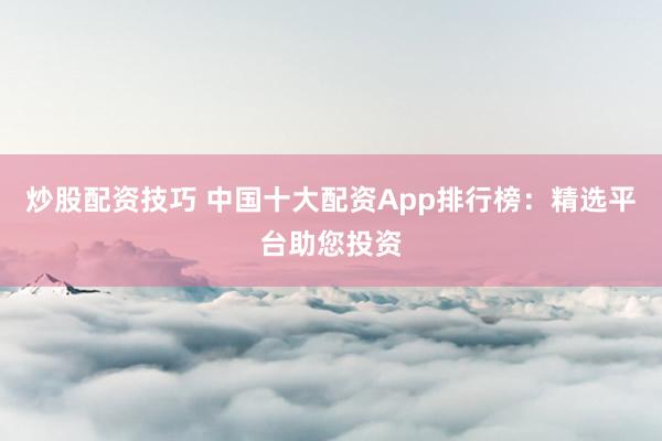炒股配资技巧 中国十大配资App排行榜：精选平台助您投资
