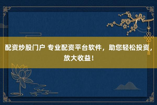 配资炒股门户 专业配资平台软件，助您轻松投资，放大收益！