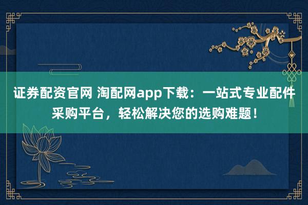 证券配资官网 淘配网app下载：一站式专业配件采购平台，轻松解决您的选购难题！