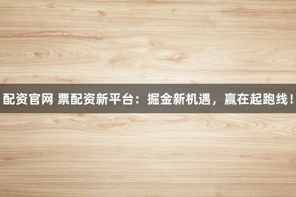 配资官网 票配资新平台：掘金新机遇，赢在起跑线！