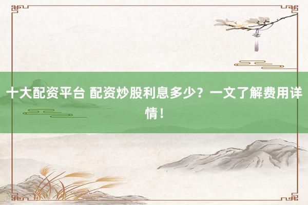 十大配资平台 配资炒股利息多少？一文了解费用详情！
