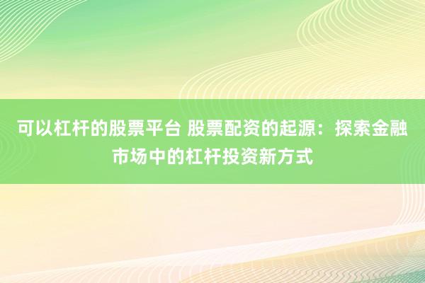 可以杠杆的股票平台 股票配资的起源：探索金融市场中的杠杆投资新方式