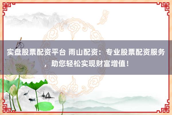实盘股票配资平台 雨山配资：专业股票配资服务，助您轻松实现财富增值！