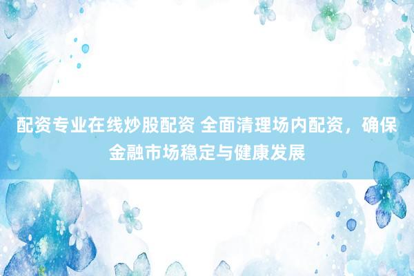 配资专业在线炒股配资 全面清理场内配资，确保金融市场稳定与健康发展