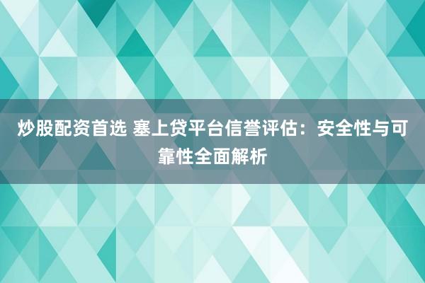 炒股配资首选 塞上贷平台信誉评估：安全性与可靠性全面解析