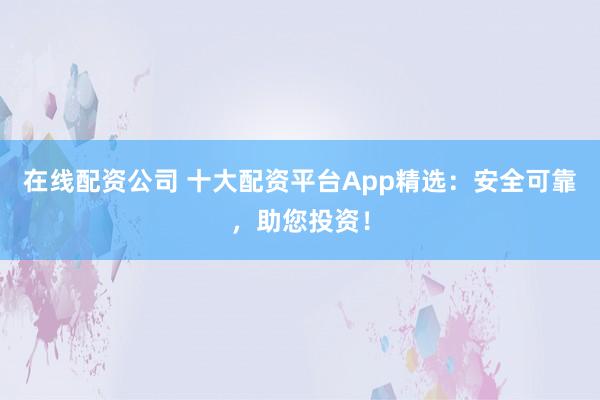 在线配资公司 十大配资平台App精选：安全可靠，助您投资！