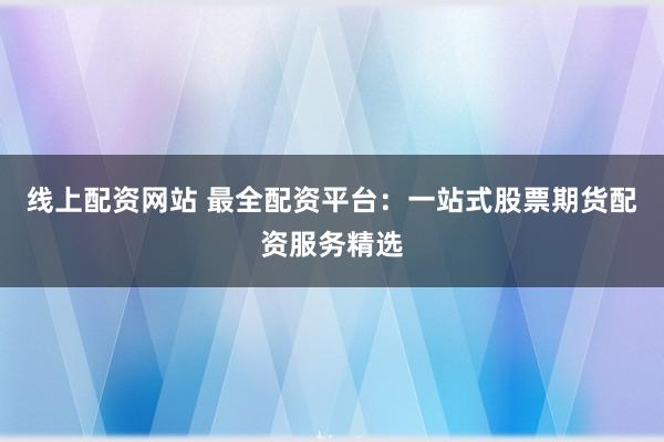 线上配资网站 最全配资平台：一站式股票期货配资服务精选