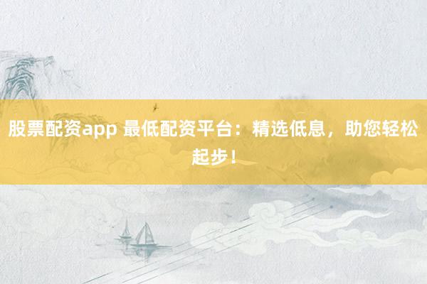 股票配资app 最低配资平台：精选低息，助您轻松起步！