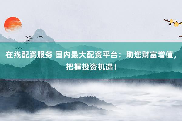 在线配资服务 国内最大配资平台：助您财富增值，把握投资机遇！
