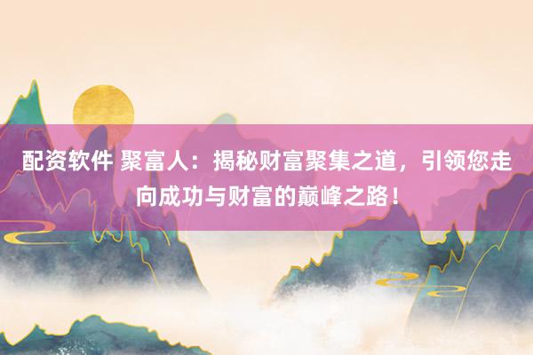 配资软件 聚富人：揭秘财富聚集之道，引领您走向成功与财富的巅峰之路！