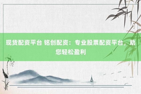 现货配资平台 铭创配资：专业股票配资平台，助您轻松盈利