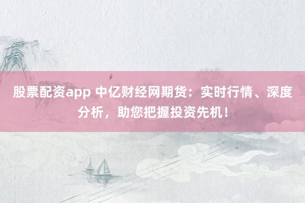 股票配资app 中亿财经网期货：实时行情、深度分析，助您把握投资先机！