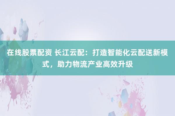 在线股票配资 长江云配：打造智能化云配送新模式，助力物流产业高效升级