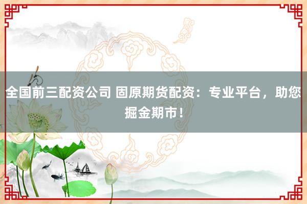 全国前三配资公司 固原期货配资：专业平台，助您掘金期市！