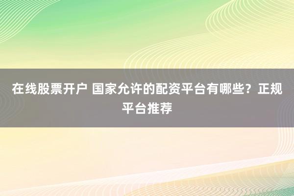 在线股票开户 国家允许的配资平台有哪些？正规平台推荐