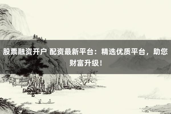 股票融资开户 配资最新平台：精选优质平台，助您财富升级！