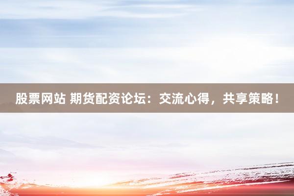 股票网站 期货配资论坛：交流心得，共享策略！