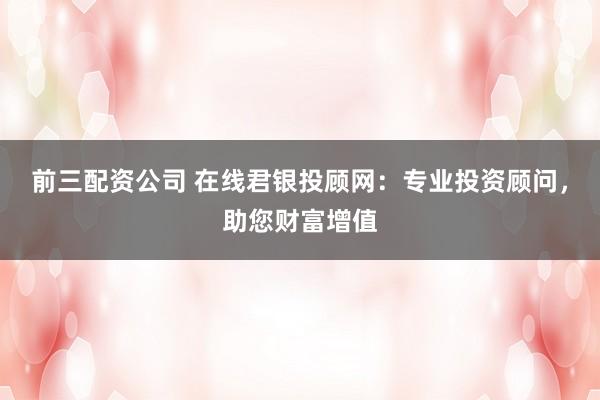 前三配资公司 在线君银投顾网：专业投资顾问，助您财富增值