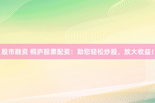 股市融资 桐庐股票配资：助您轻松炒股，放大收益！
