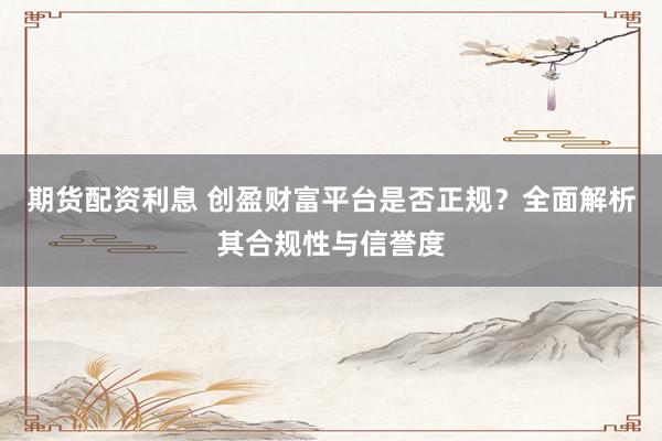 期货配资利息 创盈财富平台是否正规？全面解析其合规性与信誉度