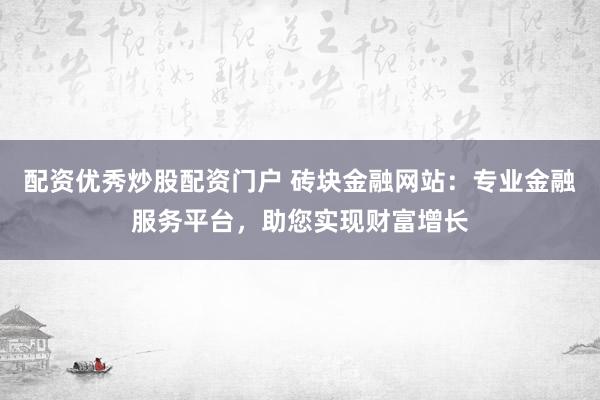 配资优秀炒股配资门户 砖块金融网站：专业金融服务平台，助您实现财富增长