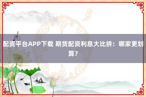 配资平台APP下载 期货配资利息大比拼：哪家更划算？