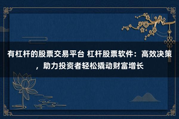 有杠杆的股票交易平台 杠杆股票软件：高效决策，助力投资者轻松撬动财富增长